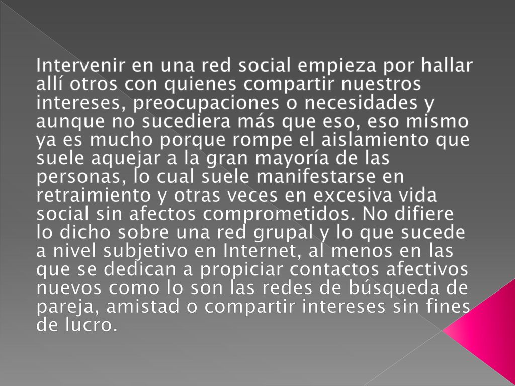 Intervenir en una red social empieza por hallar allí otros con quienes compartir nuestros intereses, preocupaciones o necesidades y aunque no sucediera más que eso, eso mismo ya es mucho porque rompe el aislamiento que suele aquejar a la gran mayoría de las personas, lo cual suele manifestarse en retraimiento y otras veces en excesiva vida social sin afectos comprometidos.