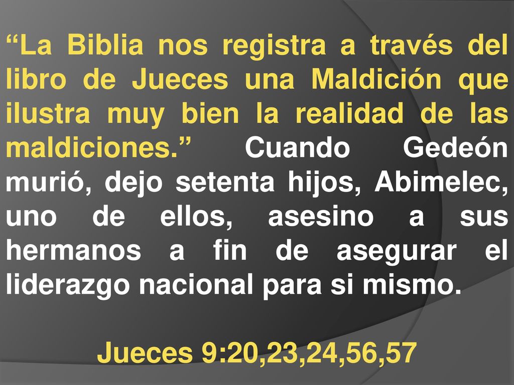 La Biblia nos registra a través del libro de Jueces una Maldición que ilustra muy bien la realidad de las maldiciones. Cuando Gedeón murió, dejo setenta hijos, Abimelec, uno de ellos, asesino a sus hermanos a fin de asegurar el liderazgo nacional para si mismo.