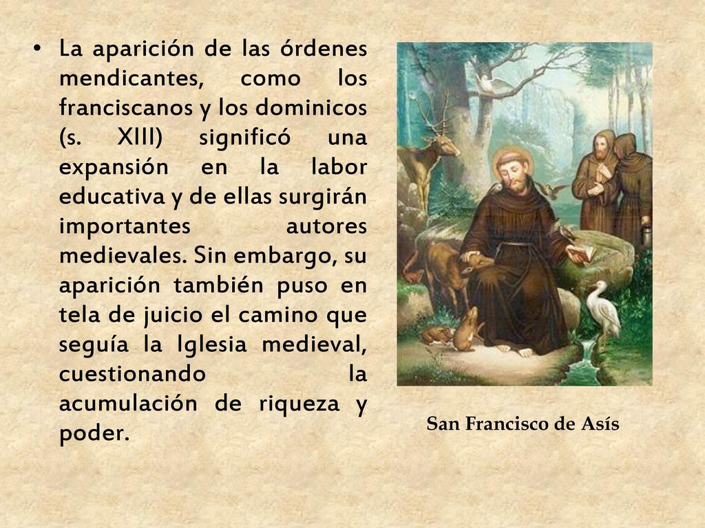 La aparición de las órdenes mendicantes, como los franciscanos y los dominicos (s. XIII) significó una expansión en la labor educativa y de ellas surgirán importantes autores medievales. Sin embargo, su aparición también puso en tela de juicio el camino que seguía la Iglesia medieval, cuestionando la acumulación de riqueza y poder.