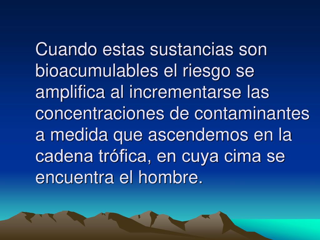 Cuando estas sustancias son bioacumulables el riesgo se amplifica al incrementarse las concentraciones de contaminantes a medida que ascendemos en la cadena trófica, en cuya cima se encuentra el hombre.