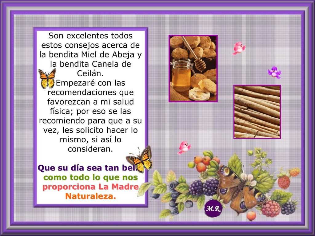 Son excelentes todos estos consejos acerca de la bendita Miel de Abeja y la bendita Canela de Ceilán. Empezaré con las recomendaciones que favorezcan a mi salud física; por eso se las recomiendo para que a su vez, les solicito hacer lo mismo, si así lo consideran. Que su día sea tan bello como todo lo que nos proporciona La Madre Naturaleza.