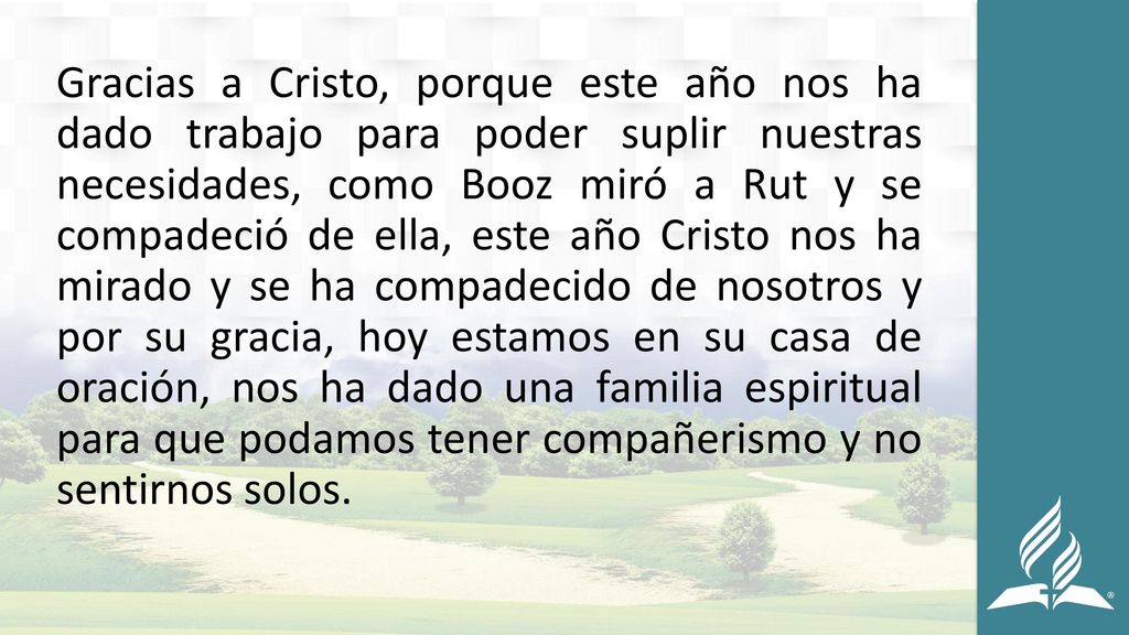 Gracias a Cristo, porque este año nos ha dado trabajo para poder suplir nuestras necesidades, como Booz miró a Rut y se compadeció de ella, este año Cristo nos ha mirado y se ha compadecido de nosotros y por su gracia, hoy estamos en su casa de oración, nos ha dado una familia espiritual para que podamos tener compañerismo y no sentirnos solos.
