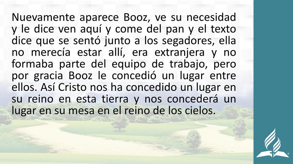 Nuevamente aparece Booz, ve su necesidad y le dice ven aquí y come del pan y el texto dice que se sentó junto a los segadores, ella no merecía estar allí, era extranjera y no formaba parte del equipo de trabajo, pero por gracia Booz le concedió un lugar entre ellos.