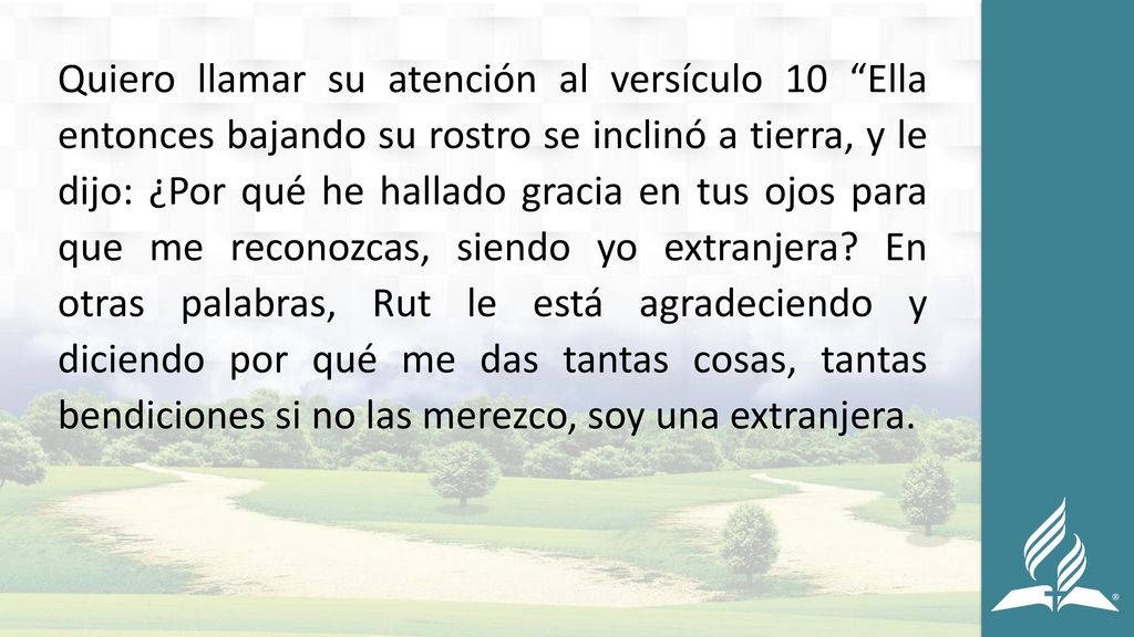 Quiero llamar su atención al versículo 10 Ella entonces bajando su rostro se inclinó a tierra, y le dijo: ¿Por qué he hallado gracia en tus ojos para que me reconozcas, siendo yo extranjera.