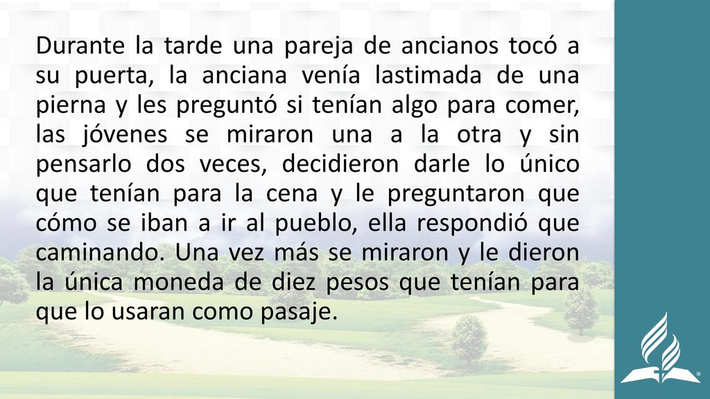 Durante la tarde una pareja de ancianos tocó a su puerta, la anciana venía lastimada de una pierna y les preguntó si tenían algo para comer, las jóvenes se miraron una a la otra y sin pensarlo dos veces, decidieron darle lo único que tenían para la cena y le preguntaron que cómo se iban a ir al pueblo, ella respondió que caminando.