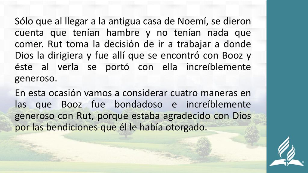Sólo que al llegar a la antigua casa de Noemí, se dieron cuenta que tenían hambre y no tenían nada que comer. Rut toma la decisión de ir a trabajar a donde Dios la dirigiera y fue allí que se encontró con Booz y éste al verla se portó con ella increíblemente generoso.
