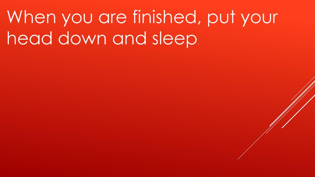 When you are finished, put your head down and sleep.