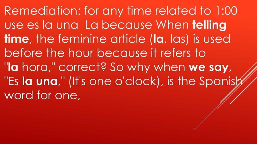 Remediation: for any time related to 1:00 use es la una La because When telling time, the feminine article (la, las) is used before the hour because it refers to la hora, correct.