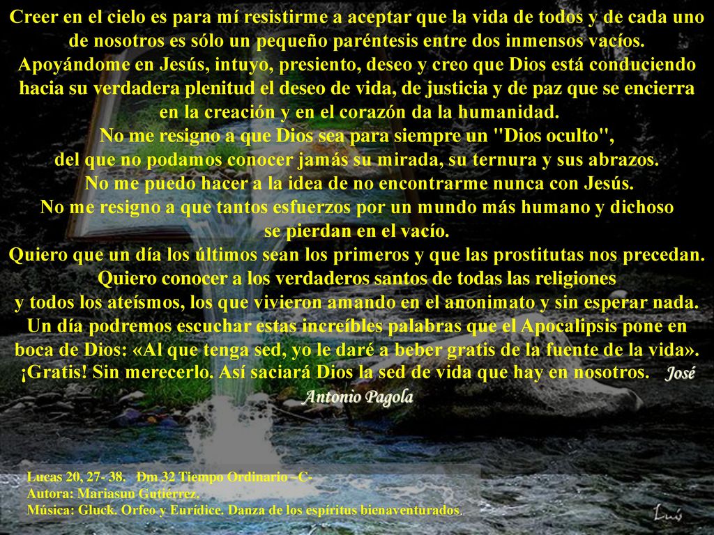 Creer en el cielo es para mí resistirme a aceptar que la vida de todos y de cada uno de nosotros es sólo un pequeño paréntesis entre dos inmensos vacíos. Apoyándome en Jesús, intuyo, presiento, deseo y creo que Dios está conduciendo hacia su verdadera plenitud el deseo de vida, de justicia y de paz que se encierra en la creación y en el corazón da la humanidad. No me resigno a que Dios sea para siempre un Dios oculto , del que no podamos conocer jamás su mirada, su ternura y sus abrazos. No me puedo hacer a la idea de no encontrarme nunca con Jesús. No me resigno a que tantos esfuerzos por un mundo más humano y dichoso se pierdan en el vacío. Quiero que un día los últimos sean los primeros y que las prostitutas nos precedan. Quiero conocer a los verdaderos santos de todas las religiones y todos los ateísmos, los que vivieron amando en el anonimato y sin esperar nada. Un día podremos escuchar estas increíbles palabras que el Apocalipsis pone en boca de Dios: «Al que tenga sed, yo le daré a beber gratis de la fuente de la vida». ¡Gratis! Sin merecerlo. Así saciará Dios la sed de vida que hay en nosotros. José Antonio Pagola