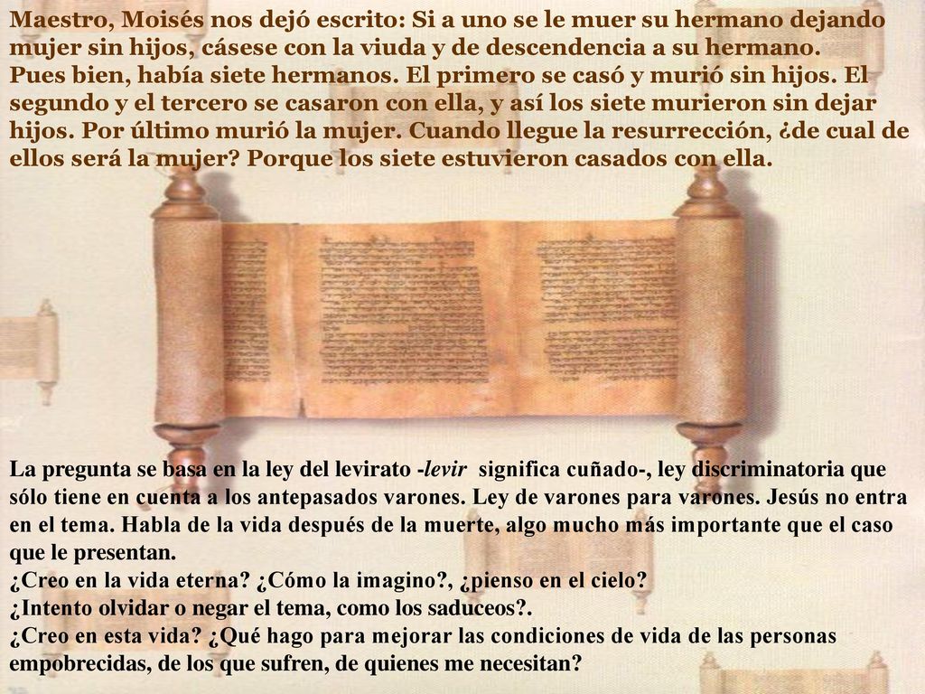 Maestro, Moisés nos dejó escrito: Si a uno se le muer su hermano dejando mujer sin hijos, cásese con la viuda y de descendencia a su hermano. Pues bien, había siete hermanos. El primero se casó y murió sin hijos. El segundo y el tercero se casaron con ella, y así los siete murieron sin dejar hijos. Por último murió la mujer. Cuando llegue la resurrección, ¿de cual de ellos será la mujer Porque los siete estuvieron casados con ella.