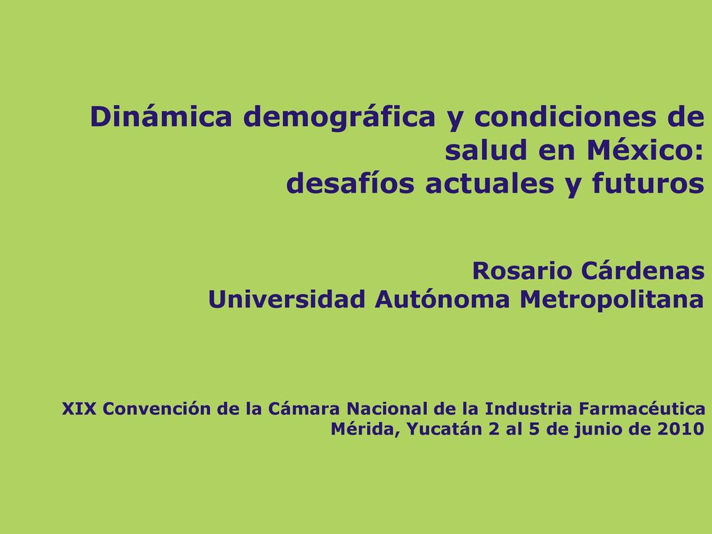 Dinámica demográfica y condiciones de salud en México: desafíos actuales y futuros Rosario Cárdenas Universidad Autónoma Metropolitana XIX Convención de la Cámara Nacional de la Industria Farmacéutica Mérida, Yucatán 2 al 5 de junio de 2010