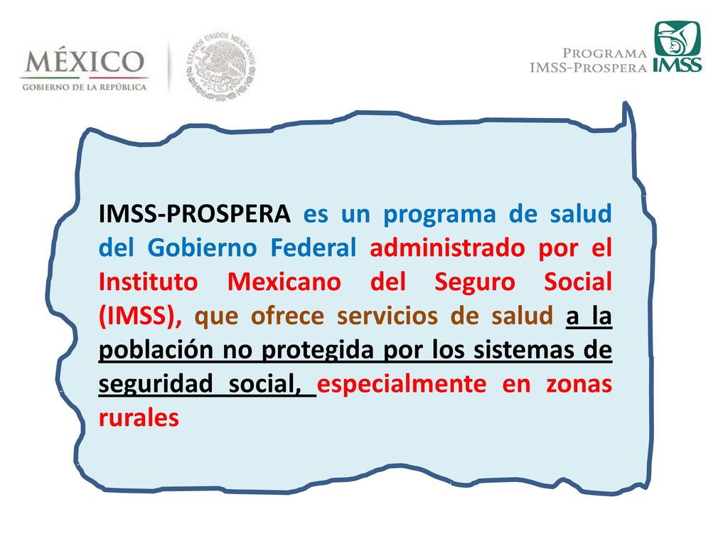 IMSS-PROSPERA es un programa de salud del Gobierno Federal administrado por el Instituto Mexicano del Seguro Social (IMSS), que ofrece servicios de salud a la población no protegida por los sistemas de seguridad social, especialmente en zonas rurales