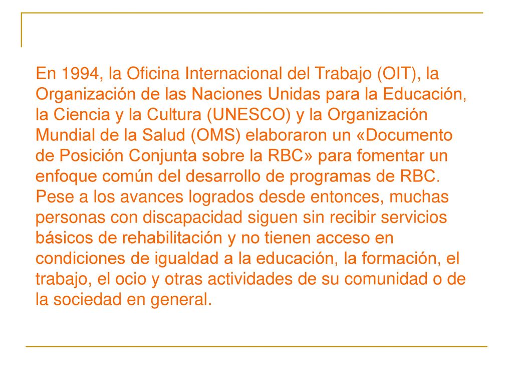 En 1994, la Oficina Internacional del Trabajo (OIT), la Organización de las Naciones Unidas para la Educación, la Ciencia y la Cultura (UNESCO) y la Organización Mundial de la Salud (OMS) elaboraron un «Documento de Posición Conjunta sobre la RBC» para fomentar un enfoque común del desarrollo de programas de RBC.