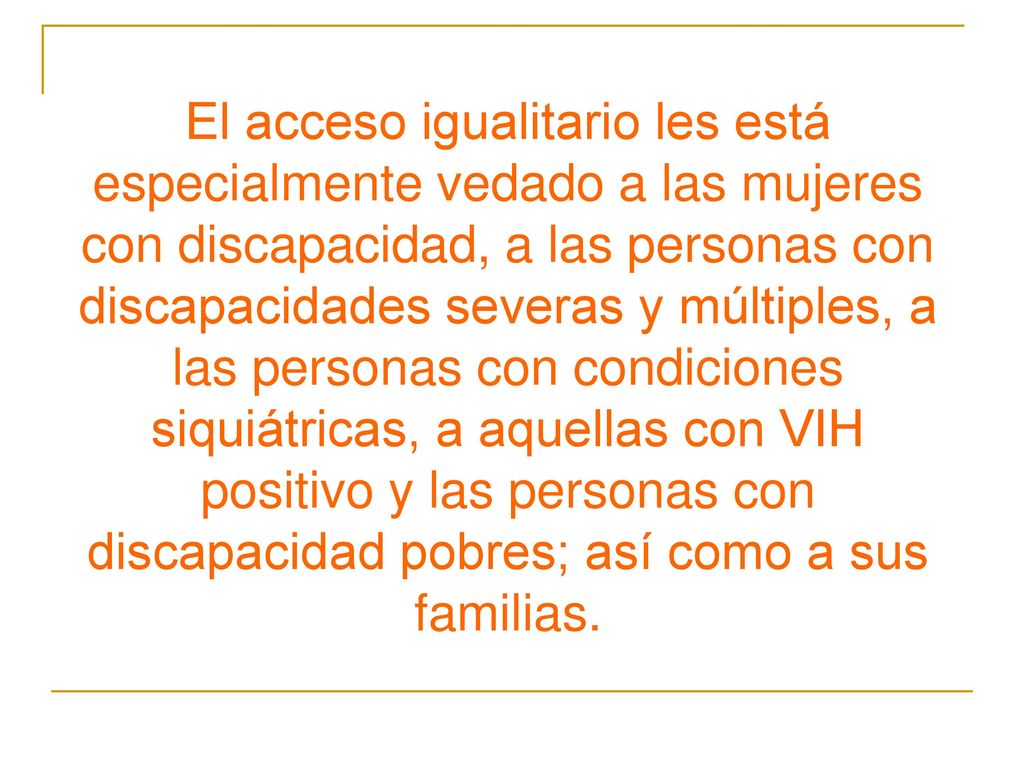 El acceso igualitario les está especialmente vedado a las mujeres con discapacidad, a las personas con discapacidades severas y múltiples, a las personas con condiciones siquiátricas, a aquellas con VIH positivo y las personas con discapacidad pobres; así como a sus familias.