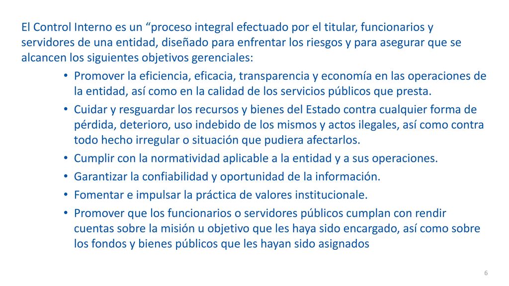 El Control Interno es un proceso integral efectuado por el titular, funcionarios y servidores de una entidad, diseñado para enfrentar los riesgos y para asegurar que se alcancen los siguientes objetivos gerenciales: