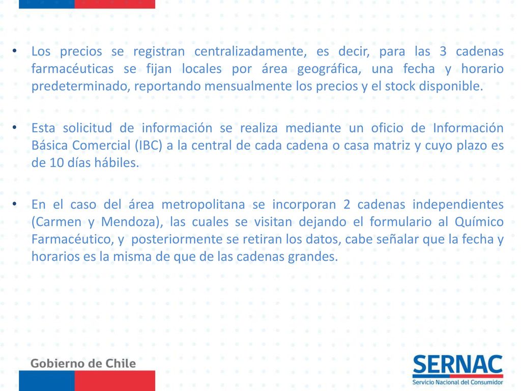 Los precios se registran centralizadamente, es decir, para las 3 cadenas farmacéuticas se fijan locales por área geográfica, una fecha y horario predeterminado, reportando mensualmente los precios y el stock disponible.