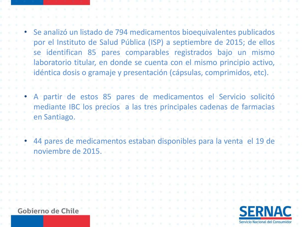 Se analizó un listado de 794 medicamentos bioequivalentes publicados por el Instituto de Salud Pública (ISP) a septiembre de 2015; de ellos se identifican 85 pares comparables registrados bajo un mismo laboratorio titular, en donde se cuenta con el mismo principio activo, idéntica dosis o gramaje y presentación (cápsulas, comprimidos, etc).