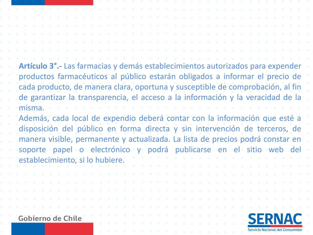 Artículo 3°.- Las farmacias y demás establecimientos autorizados para expender productos farmacéuticos al público estarán obligados a informar el precio de cada producto, de manera clara, oportuna y susceptible de comprobación, al fin de garantizar la transparencia, el acceso a la información y la veracidad de la misma.
