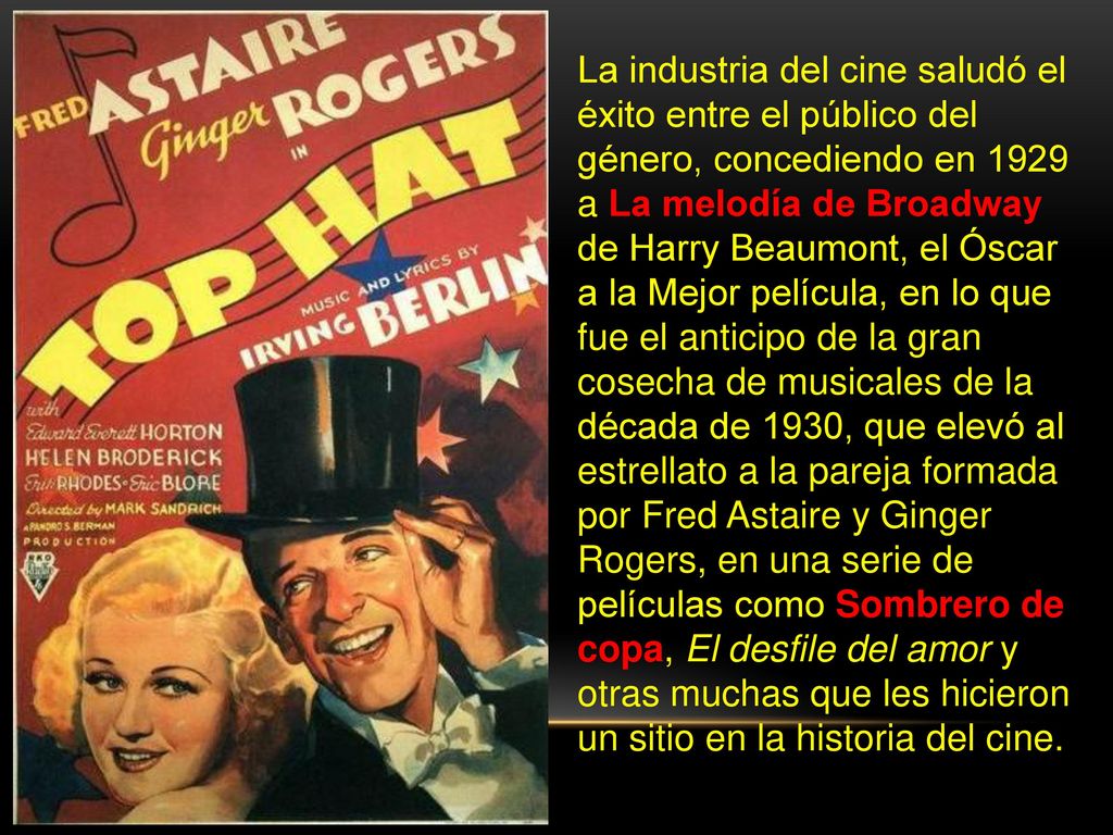 La industria del cine saludó el éxito entre el público del género, concediendo en 1929 a La melodía de Broadway de Harry Beaumont, el Óscar a la Mejor película, en lo que fue el anticipo de la gran cosecha de musicales de la década de 1930, que elevó al estrellato a la pareja formada por Fred Astaire y Ginger Rogers, en una serie de películas como Sombrero de copa, El desfile del amor y otras muchas que les hicieron un sitio en la historia del cine.
