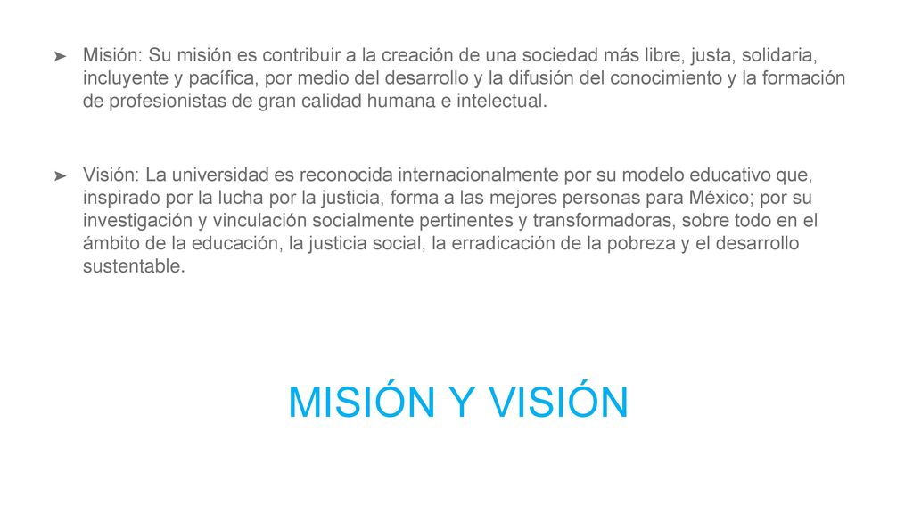 Misión: Su misión es contribuir a la creación de una sociedad más libre, justa, solidaria, incluyente y pacífica, por medio del desarrollo y la difusión del conocimiento y la formación de profesionistas de gran calidad humana e intelectual.