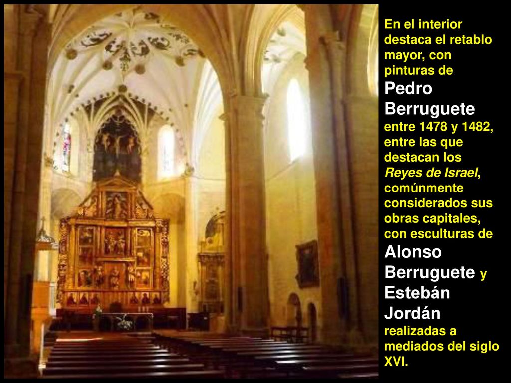 En el interior destaca el retablo mayor, con pinturas de Pedro Berruguete entre 1478 y 1482, entre las que destacan los Reyes de Israel, comúnmente considerados sus obras capitales, con esculturas de Alonso Berruguete y Estebán Jordán realizadas a mediados del siglo XVI.