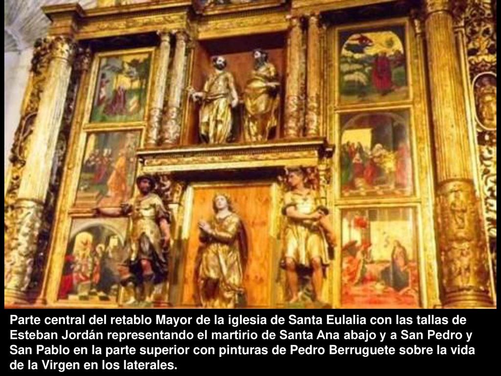 Parte central del retablo Mayor de la iglesia de Santa Eulalia con las tallas de Esteban Jordán representando el martirio de Santa Ana abajo y a San Pedro y San Pablo en la parte superior con pinturas de Pedro Berruguete sobre la vida de la Virgen en los laterales.
