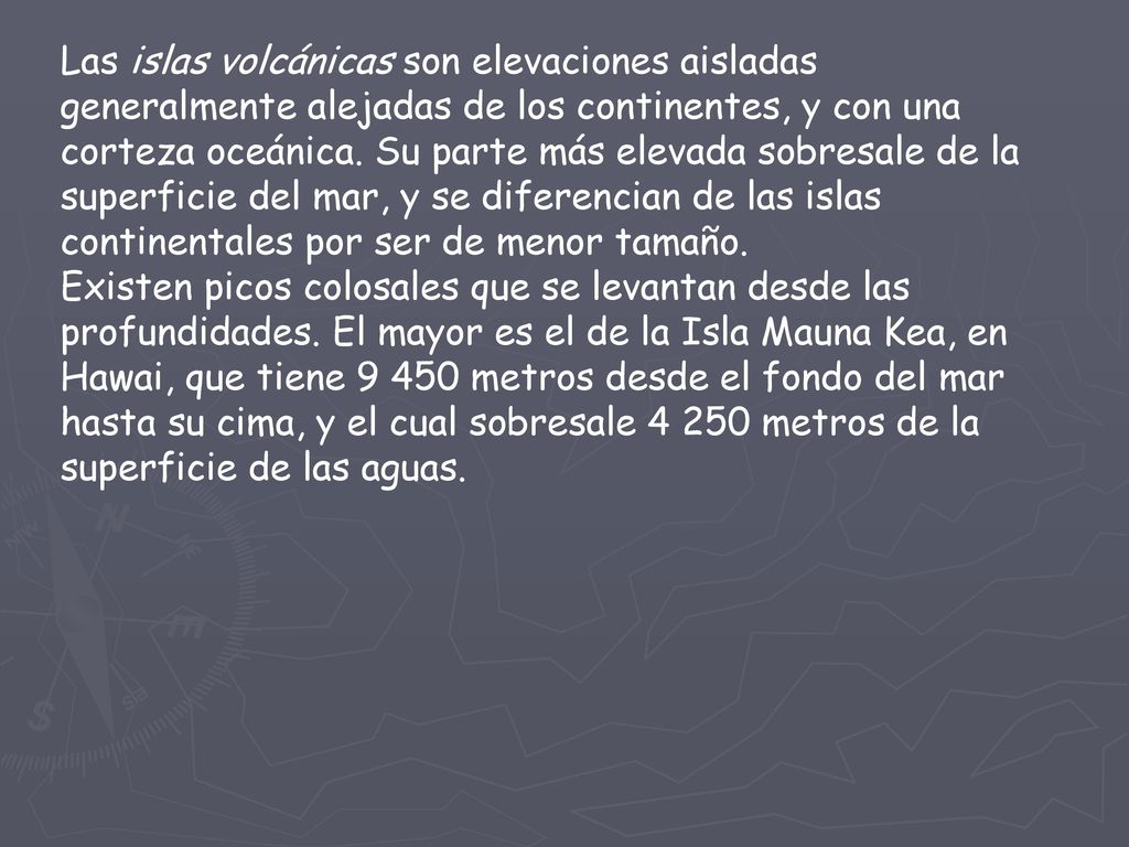 Las islas volcánicas son elevaciones aisladas generalmente alejadas de los continentes, y con una corteza oceánica. Su parte más elevada sobresale de la superficie del mar, y se diferencian de las islas continentales por ser de menor tamaño.