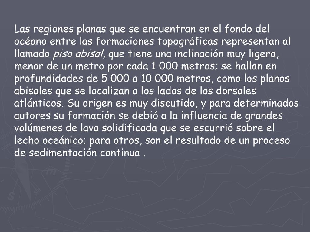 Las regiones planas que se encuentran en el fondo del océano entre las formaciones topográficas representan al llamado piso abisal, que tiene una inclinación muy ligera, menor de un metro por cada metros; se hallan en profundidades de a metros, como los planos abisales que se localizan a los lados de los dorsales atlánticos.