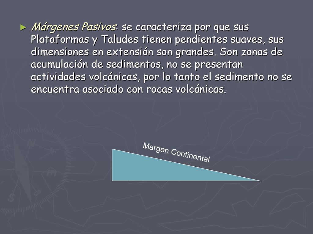 Márgenes Pasivos: se caracteriza por que sus Plataformas y Taludes tienen pendientes suaves, sus dimensiones en extensión son grandes. Son zonas de acumulación de sedimentos, no se presentan actividades volcánicas, por lo tanto el sedimento no se encuentra asociado con rocas volcánicas.