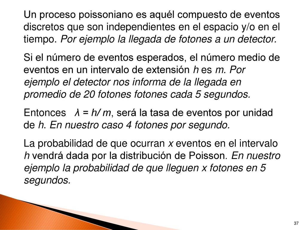 Un proceso poissoniano es aquél compuesto de eventos discretos que son independientes en el espacio y/o en el tiempo. Por ejemplo la llegada de fotones a un detector.