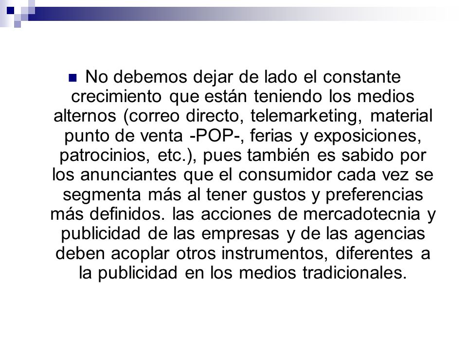 No debemos dejar de lado el constante crecimiento que están teniendo los medios alternos (correo directo, telemarketing, material punto de venta -POP-, ferias y exposiciones, patrocinios, etc.), pues también es sabido por los anunciantes que el consumidor cada vez se segmenta más al tener gustos y preferencias más definidos.