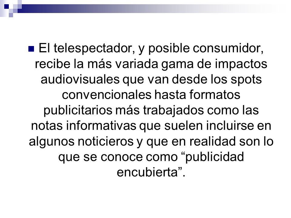 El telespectador, y posible consumidor, recibe la más variada gama de impactos audiovisuales que van desde los spots convencionales hasta formatos publicitarios más trabajados como las notas informativas que suelen incluirse en algunos noticieros y que en realidad son lo que se conoce como publicidad encubierta .