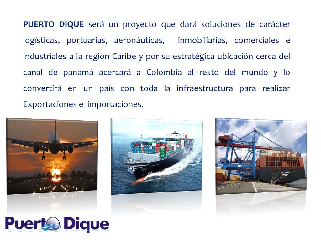 PUERTO DIQUE será un proyecto que dará soluciones de carácter logísticas, portuarias, aeronáuticas, inmobiliarias, comerciales e industriales a la región Caribe y por su estratégica ubicación cerca del canal de panamá acercará a Colombia al resto del mundo y lo convertirá en un país con toda la infraestructura para realizar Exportaciones e importaciones.