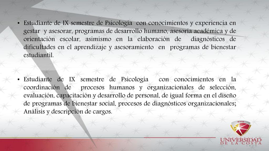 Estudiante de IX semestre de Psicología con conocimientos y experiencia en gestar y asesorar, programas de desarrollo humano, asesoría académica y de orientación escolar, asimismo en la elaboración de diagnósticos de dificultades en el aprendizaje y asesoramiento en programas de bienestar estudiantil.