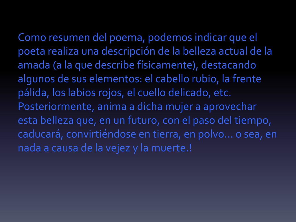 Como resumen del poema, podemos indicar que el poeta realiza una descripción de la belleza actual de la amada (a la que describe físicamente), destacando algunos de sus elementos: el cabello rubio, la frente pálida, los labios rojos, el cuello delicado, etc.