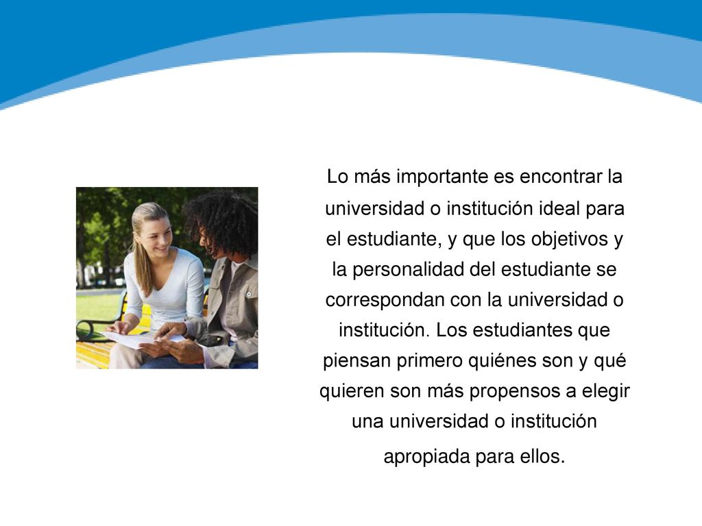 Lo más importante es encontrar la universidad o institución ideal para el estudiante, y que los objetivos y la personalidad del estudiante se correspondan con la universidad o institución. Los estudiantes que piensan primero quiénes son y qué quieren son más propensos a elegir una universidad o institución apropiada para ellos.