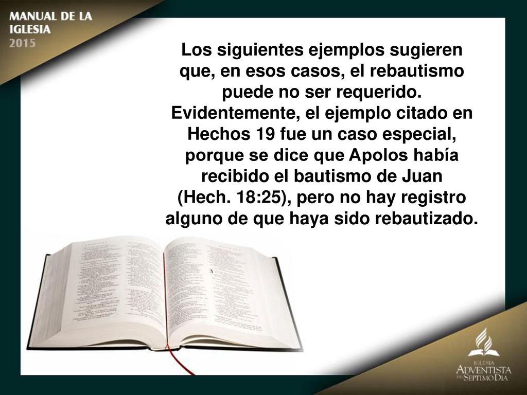 Los siguientes ejemplos sugieren que, en esos casos, el rebautismo puede no ser requerido. Evidentemente, el ejemplo citado en Hechos 19 fue un caso especial, porque se dice que Apolos había recibido el bautismo de Juan