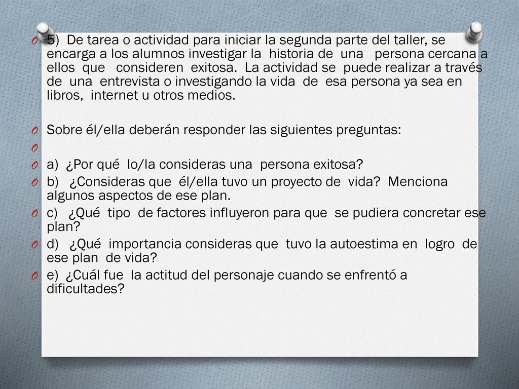 5) De tarea o actividad para iniciar la segunda parte del taller, se encarga a los alumnos investigar la historia de una persona cercana a ellos que consideren exitosa. La actividad se puede realizar a través de una entrevista o investigando la vida de esa persona ya sea en libros, internet u otros medios.