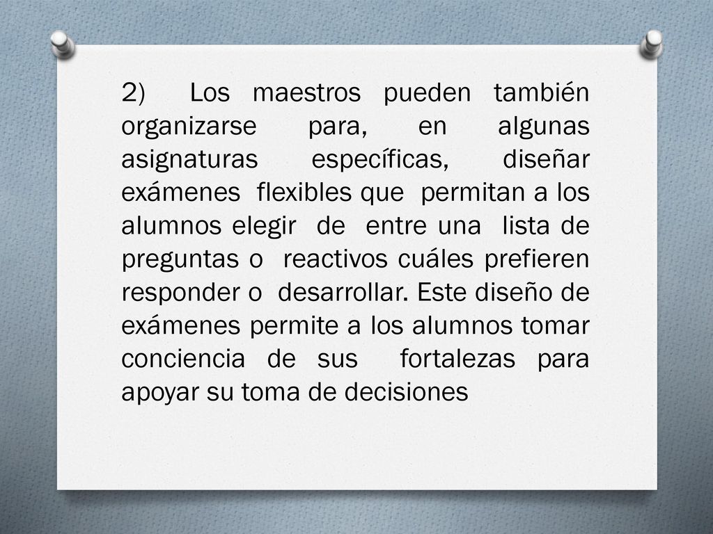 2) Los maestros pueden también organizarse para, en algunas asignaturas específicas, diseñar exámenes flexibles que permitan a los alumnos elegir de entre una lista de preguntas o reactivos cuáles prefieren responder o desarrollar.