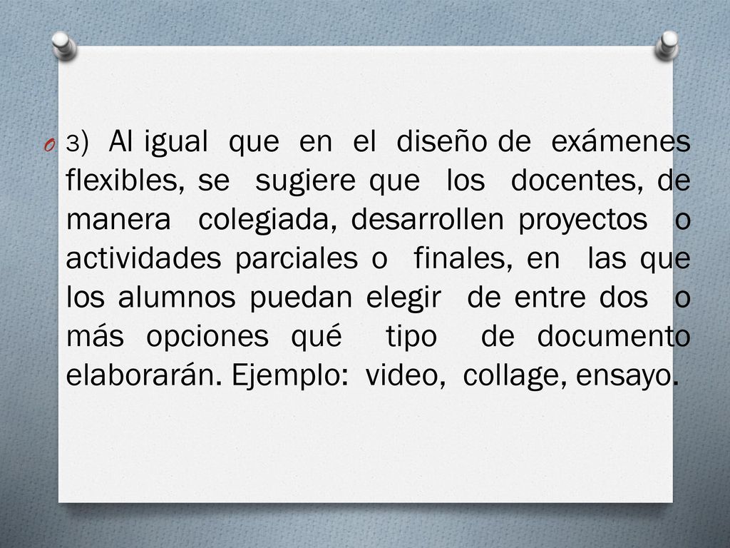 3) Al igual que en el diseño de exámenes flexibles, se sugiere que los docentes, de manera colegiada, desarrollen proyectos o actividades parciales o finales, en las que los alumnos puedan elegir de entre dos o más opciones qué tipo de documento elaborarán.