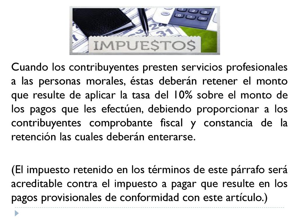 Cuando los contribuyentes presten servicios profesionales a las personas morales, éstas deberán retener el monto que resulte de aplicar la tasa del 10% sobre el monto de los pagos que les efectúen, debiendo proporcionar a los contribuyentes comprobante fiscal y constancia de la retención las cuales deberán enterarse.
