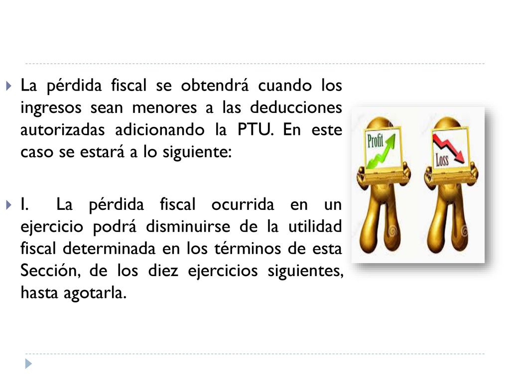 La pérdida fiscal se obtendrá cuando los ingresos sean menores a las deducciones autorizadas adicionando la PTU. En este caso se estará a lo siguiente: