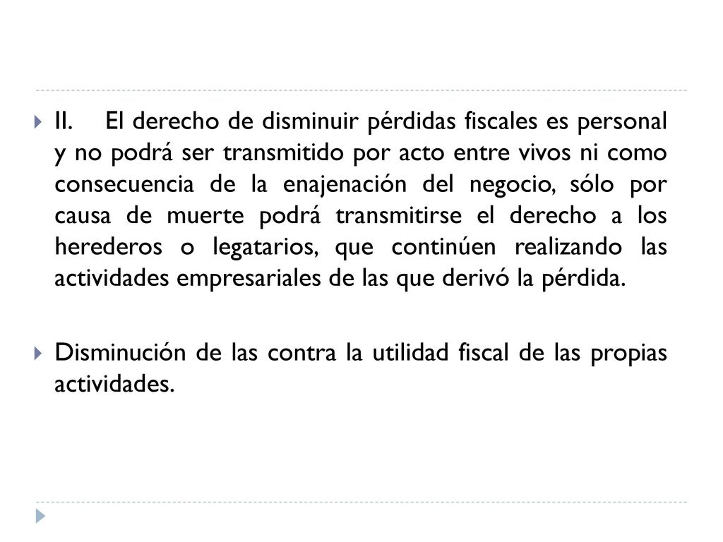 II. El derecho de disminuir pérdidas fiscales es personal y no podrá ser transmitido por acto entre vivos ni como consecuencia de la enajenación del negocio, sólo por causa de muerte podrá transmitirse el derecho a los herederos o legatarios, que continúen realizando las actividades empresariales de las que derivó la pérdida.