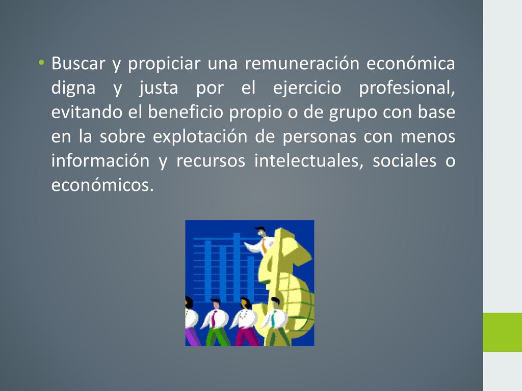 Buscar y propiciar una remuneración económica digna y justa por el ejercicio profesional, evitando el beneficio propio o de grupo con base en la sobre explotación de personas con menos información y recursos intelectuales, sociales o económicos.