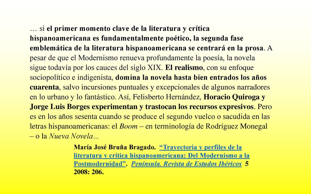 … si el primer momento clave de la literatura y crítica hispanoamericana es fundamentalmente poético, la segunda fase emblemática de la literatura hispanoamericana se centrará en la prosa. A pesar de que el Modernismo renueva profundamente la poesía, la novela sigue todavía por los cauces del siglo XIX. El realismo, con su enfoque sociopolítico e indigenista, domina la novela hasta bien entrados los años cuarenta, salvo incursiones puntuales y excepcionales de algunos narradores en lo urbano y lo fantástico. Así, Felisberto Hernández, Horacio Quiroga y Jorge Luis Borges experimentan y trastocan los recursos expresivos. Pero es en los años sesenta cuando se produce el segundo vuelco o sacudida en las letras hispanoamericanas: el Boom – en terminología de Rodríguez Monegal – o la Nueva Novela…