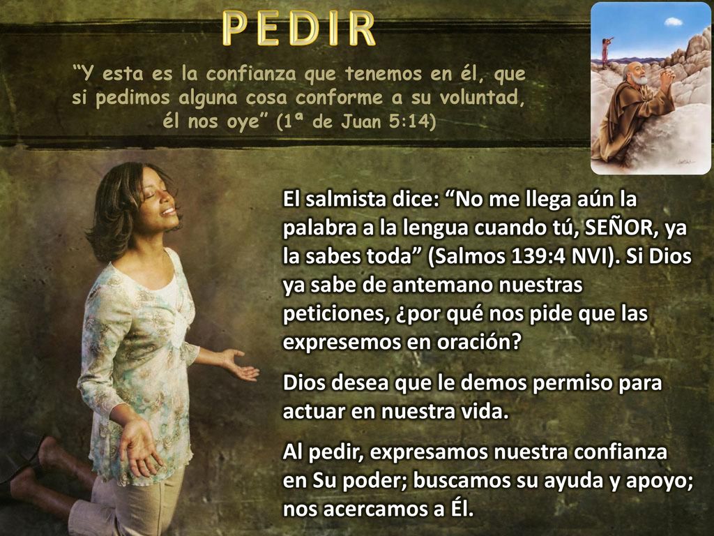 PEDIR Y esta es la confianza que tenemos en él, que si pedimos alguna cosa conforme a su voluntad, él nos oye (1ª de Juan 5:14)