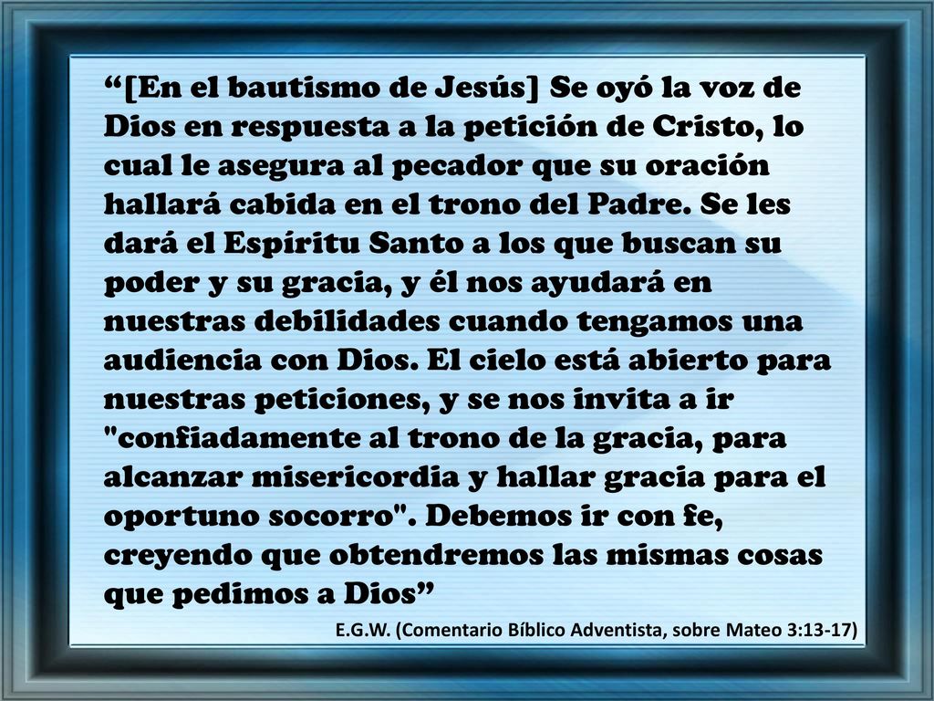 [En el bautismo de Jesús] Se oyó la voz de Dios en respuesta a la petición de Cristo, lo cual le asegura al pecador que su oración hallará cabida en el trono del Padre. Se les dará el Espíritu Santo a los que buscan su poder y su gracia, y él nos ayudará en nuestras debilidades cuando tengamos una audiencia con Dios. El cielo está abierto para nuestras peticiones, y se nos invita a ir confiadamente al trono de la gracia, para alcanzar misericordia y hallar gracia para el oportuno socorro . Debemos ir con fe, creyendo que obtendremos las mismas cosas que pedimos a Dios