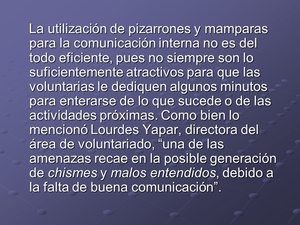 La utilización de pizarrones y mamparas para la comunicación interna no es del todo eficiente, pues no siempre son lo suficientemente atractivos para que las voluntarias le dediquen algunos minutos para enterarse de lo que sucede o de las actividades próximas.