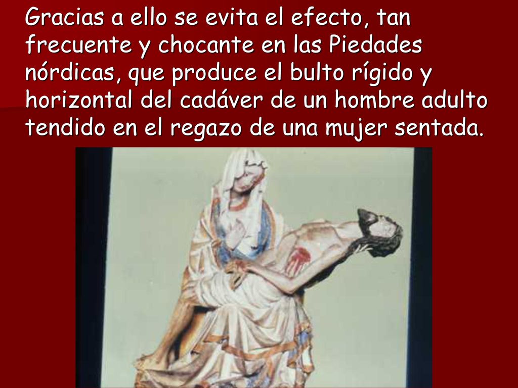 Gracias a ello se evita el efecto, tan frecuente y chocante en las Piedades nórdicas, que produce el bulto rígido y horizontal del cadáver de un hombre adulto tendido en el regazo de una mujer sentada.