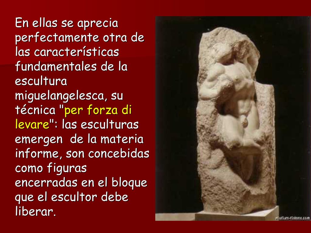 En ellas se aprecia perfectamente otra de las características fundamentales de la escultura miguelangelesca, su técnica per forza di levare : las esculturas emergen de la materia informe, son concebidas como figuras encerradas en el bloque que el escultor debe liberar.